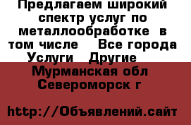 Предлагаем широкий спектр услуг по металлообработке, в том числе: - Все города Услуги » Другие   . Мурманская обл.,Североморск г.